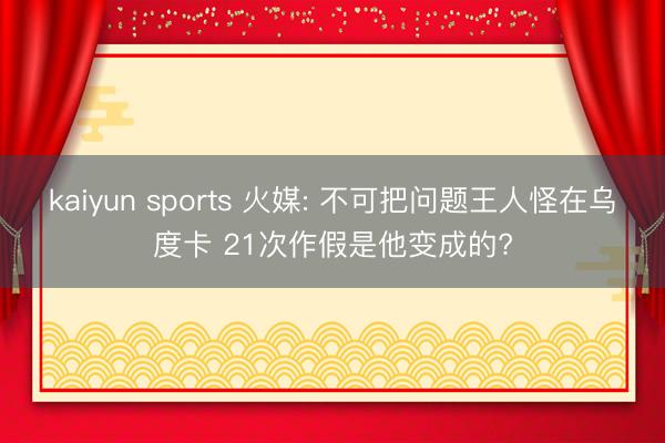 kaiyun sports 火媒: 不可把问题王人怪在乌度卡 21次作假是他变成的?