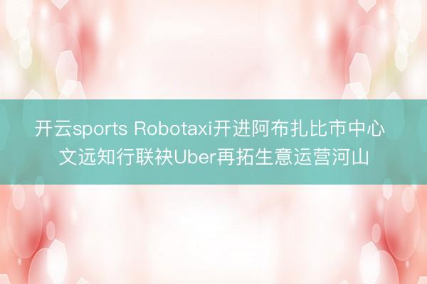 开云sports Robotaxi开进阿布扎比市中心 文远知行联袂Uber再拓生意运营河山