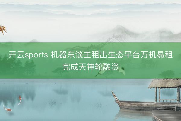 开云sports 机器东谈主租出生态平台万机易租完成天神轮融资