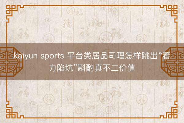 kaiyun sports 平台类居品司理怎样跳出“着力陷坑”斟酌真不二价值
