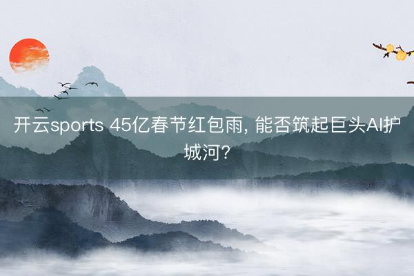 开云sports 45亿春节红包雨， 能否筑起巨头AI护城河?