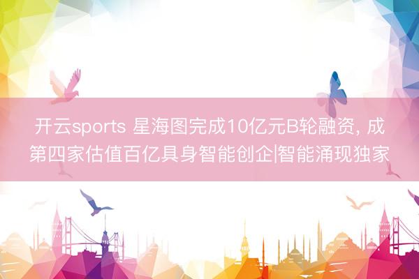 开云sports 星海图完成10亿元B轮融资， 成第四家估值百亿具身智能创企|智能涌现独家