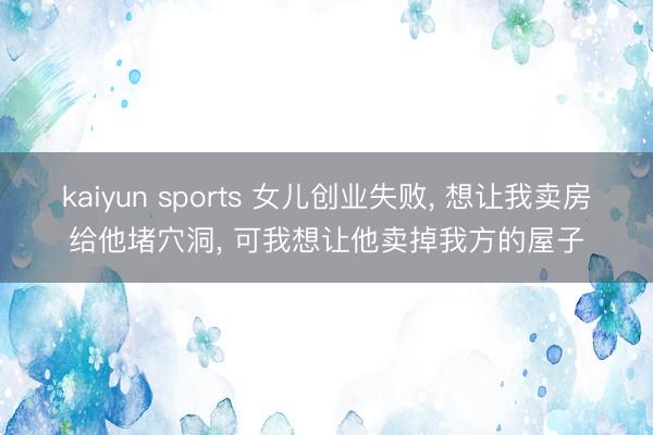 kaiyun sports 女儿创业失败， 想让我卖房给他堵穴洞， 可我想让他卖掉我方的屋子