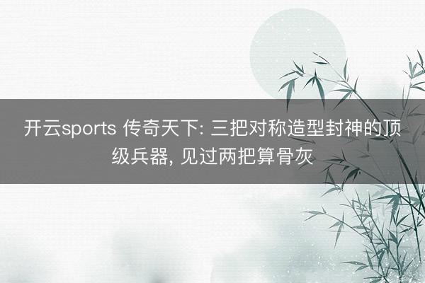 开云sports 传奇天下: 三把对称造型封神的顶级兵器， 见过两把算骨灰