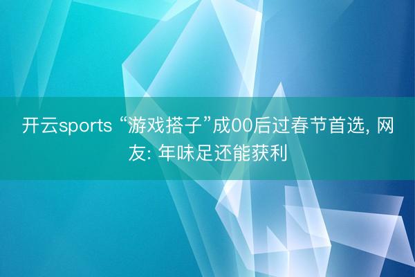 开云sports “游戏搭子”成00后过春节首选， 网友: 年味足还能获利