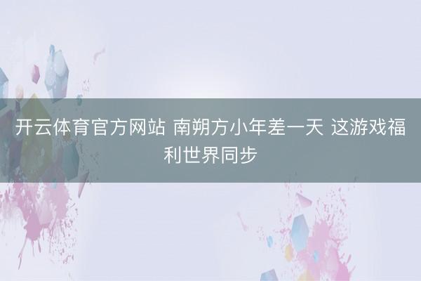 开云体育官方网站 南朔方小年差一天 这游戏福利世界同步