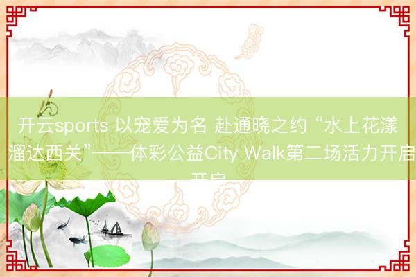 开云sports 以宠爱为名 赴通晓之约 “水上花漾 溜达西关”——体彩公益City Walk第二场活力开启