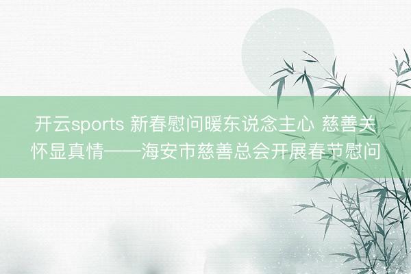 开云sports 新春慰问暖东说念主心 慈善关怀显真情——海安市慈善总会开展春节慰问