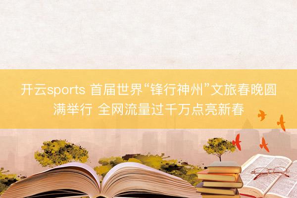 开云sports 首届世界“锋行神州”文旅春晚圆满举行 全网流量过千万点亮新春