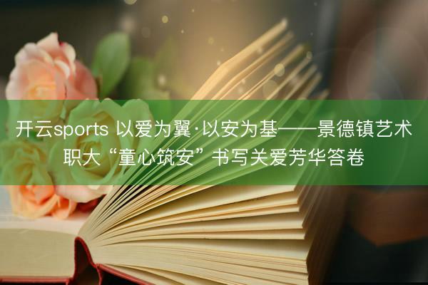 开云sports 以爱为翼·以安为基——景德镇艺术职大 “童心筑安” 书写关爱芳华答卷