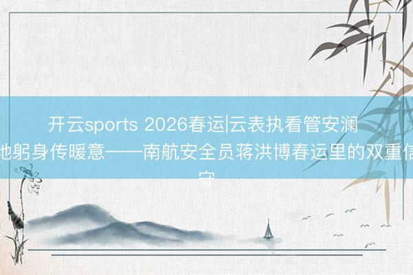 开云sports 2026春运|云表执看管安澜 大地躬身传暖意——南航安全员蒋洪博春运里的双重信守