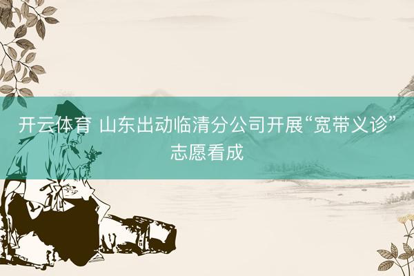 开云体育 山东出动临清分公司开展“宽带义诊”志愿看成