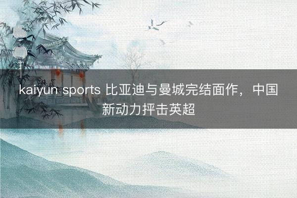 kaiyun sports 比亚迪与曼城完结面作，中国新动力抨击英超