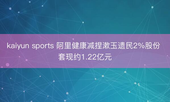 kaiyun sports 阿里健康减捏漱玉遗民2%股份 套现约1.22亿元