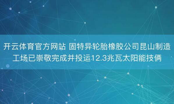 开云体育官方网站 固特异轮胎橡胶公司昆山制造工场已崇敬完成并投运12.3兆瓦太阳能技俩