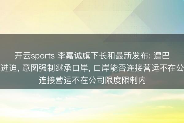 开云sports 李嘉诚旗下长和最新发布: 遭巴拿马政府步步进迫， 意图强制继承口岸， 口岸能否连接营运不在公司限度限制内