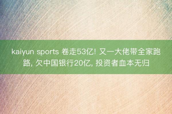 kaiyun sports 卷走53亿! 又一大佬带全家跑路， 欠中国银行20亿， 投资者血本无归