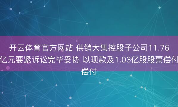 开云体育官方网站 供销大集控股子公司11.76亿元要紧诉讼完毕妥协 以现款及1.03亿股股票偿付