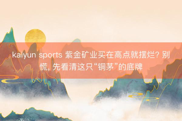 kaiyun sports 紫金矿业买在高点就摆烂? 别慌， 先看清这只“铜茅”的底牌