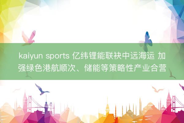 kaiyun sports 亿纬锂能联袂中远海运 加强绿色港航顺次、储能等策略性产业合营