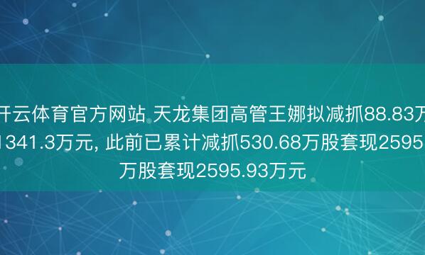 开云体育官方网站 天龙集团高管王娜拟减抓88.83万股套现1341.3万元， 此前已累计减抓530.68万股套现2595.93万元