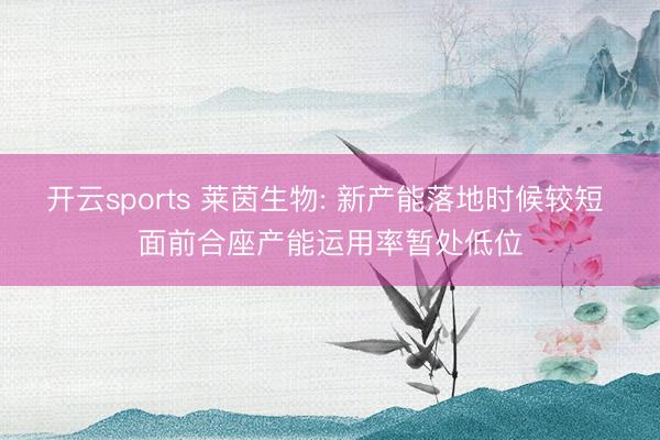 开云sports 莱茵生物: 新产能落地时候较短 面前合座产能运用率暂处低位