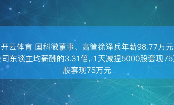 开云体育 国科微董事、高管徐泽兵年薪98.77万元是公司东谈主均薪酬的3.31倍， 1天减捏5000股套现75万元