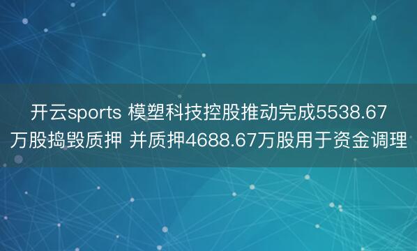 开云sports 模塑科技控股推动完成5538.67万股捣毁质押 并质押4688.67万股用于资金调理