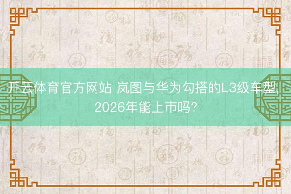 开云体育官方网站 岚图与华为勾搭的L3级车型， 2026年能上市吗?