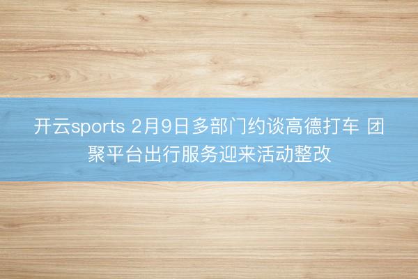 开云sports 2月9日多部门约谈高德打车 团聚平台出行服务迎来活动整改