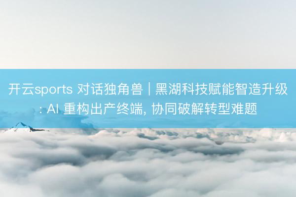 开云sports 对话独角兽 | 黑湖科技赋能智造升级: AI 重构出产终端， 协同破解转型难题