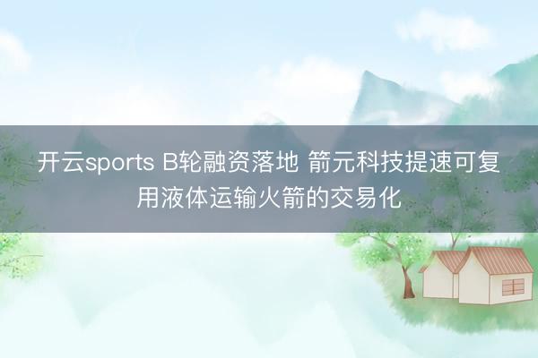开云sports B轮融资落地 箭元科技提速可复用液体运输火箭的交易化