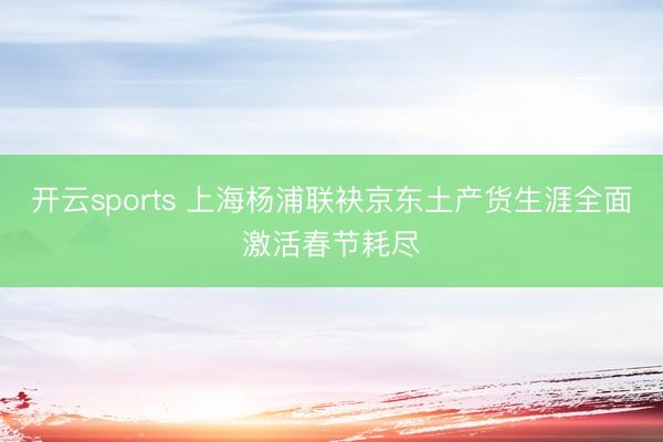 开云sports 上海杨浦联袂京东土产货生涯全面激活春节耗尽