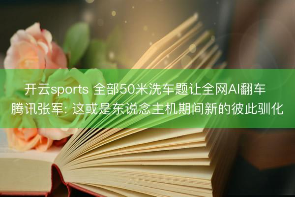开云sports 全部50米洗车题让全网AI翻车 腾讯张军: 这或是东说念主机期间新的彼此驯化