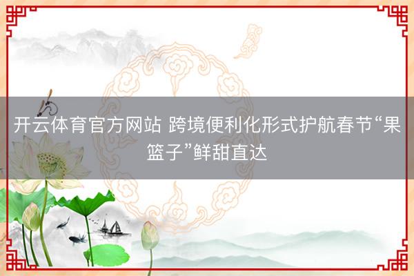 开云体育官方网站 跨境便利化形式护航春节“果篮子”鲜甜直达