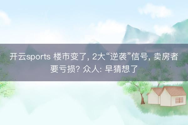 开云sports 楼市变了， 2大“逆袭”信号， 卖房者要亏损? 众人: 早猜想了