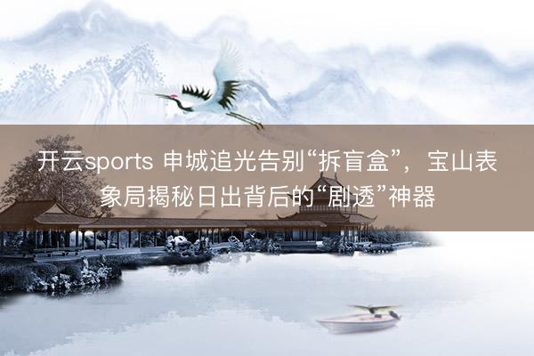 开云sports 申城追光告别“拆盲盒”，宝山表象局揭秘日出背后的“剧透”神器