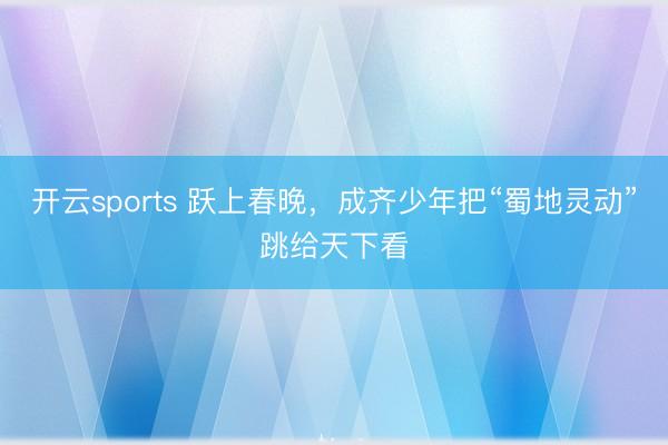 开云sports 跃上春晚，成齐少年把“蜀地灵动”跳给天下看