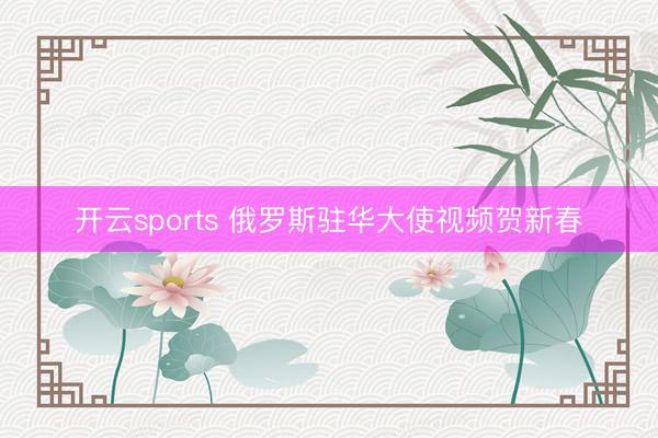 开云sports 俄罗斯驻华大使视频贺新春
