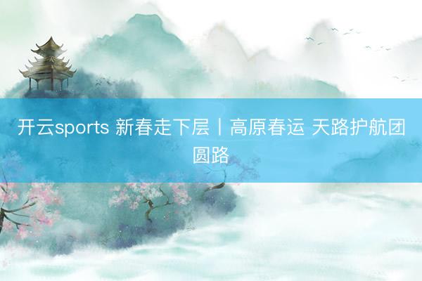 开云sports 新春走下层丨高原春运 天路护航团圆路