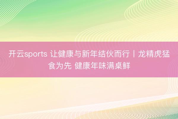 开云sports 让健康与新年结伙而行丨龙精虎猛食为先 健康年味满桌鲜