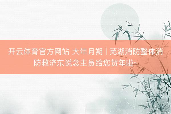 开云体育官方网站 大年月朔 | 芜湖消防整体消防救济东说念主员给您贺年啦~