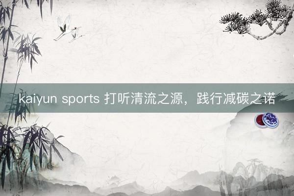 kaiyun sports 打听清流之源，践行减碳之诺