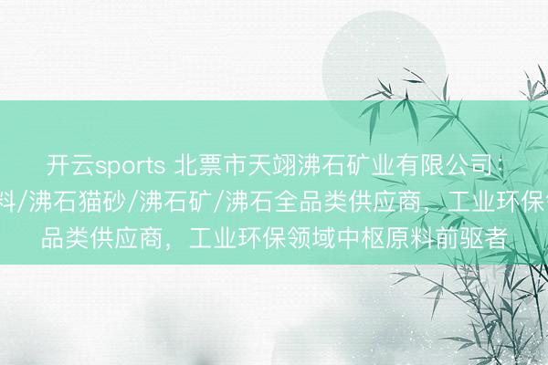 开云sports 北票市天翊沸石矿业有限公司：自然沸石粉/沸石滤料/沸石猫砂/沸石矿/沸石全品类供应商，工业环保领域中枢原料前驱者