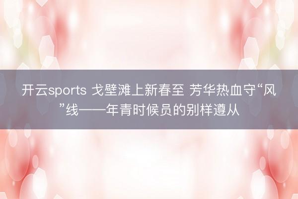 开云sports 戈壁滩上新春至 芳华热血守“风”线——年青时候员的别样遵从