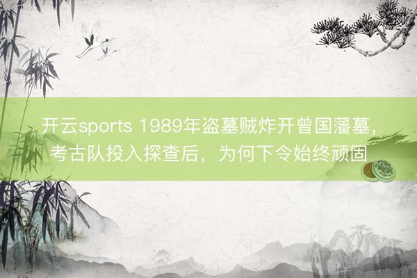 开云sports 1989年盗墓贼炸开曾国藩墓，考古队投入探查后，为何下令始终顽固