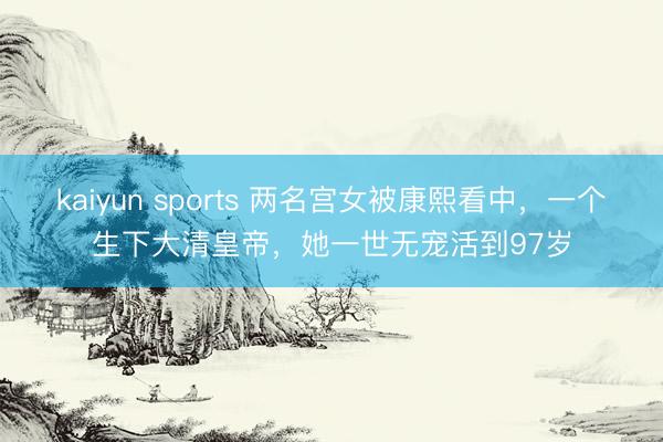kaiyun sports 两名宫女被康熙看中，一个生下大清皇帝，她一世无宠活到97岁