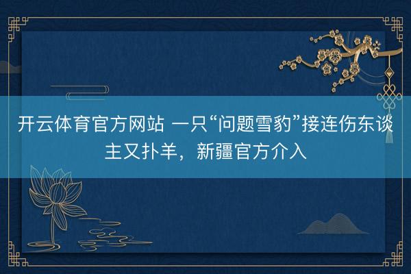 开云体育官方网站 一只“问题雪豹”接连伤东谈主又扑羊，新疆官方介入