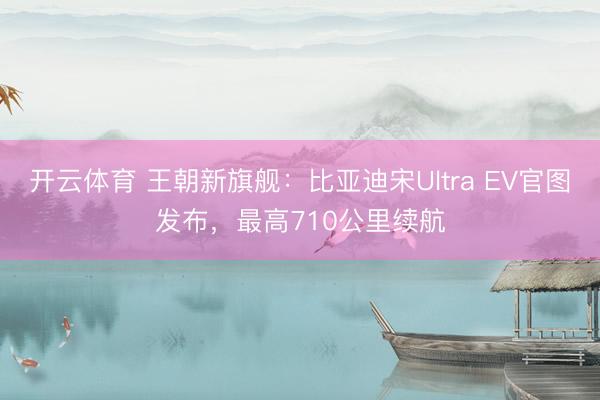 开云体育 王朝新旗舰：比亚迪宋Ultra EV官图发布，最高710公里续航