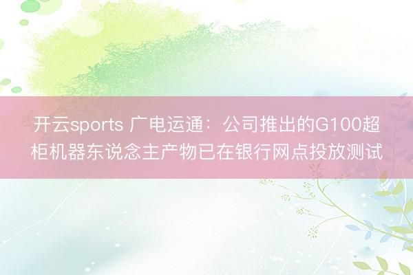 开云sports 广电运通:公司推出的G100超柜机器东说念主产物已在银行网点投放测试
